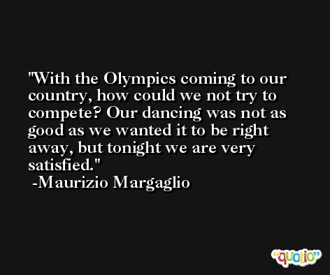 With the Olympics coming to our country, how could we not try to compete? Our dancing was not as good as we wanted it to be right away, but tonight we are very satisfied. -Maurizio Margaglio