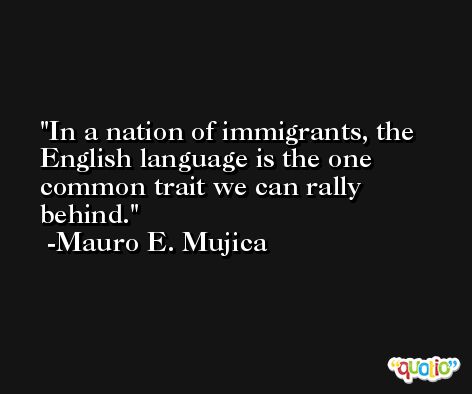 In a nation of immigrants, the English language is the one common trait we can rally behind. -Mauro E. Mujica