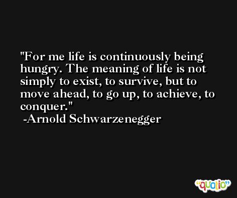 For me life is continuously being hungry. The meaning of life is not simply to exist, to survive, but to move ahead, to go up, to achieve, to conquer. -Arnold Schwarzenegger