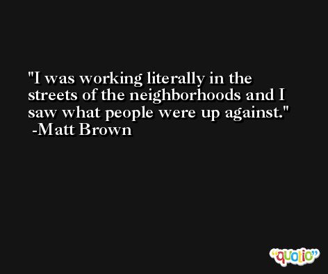 I was working literally in the streets of the neighborhoods and I saw what people were up against. -Matt Brown