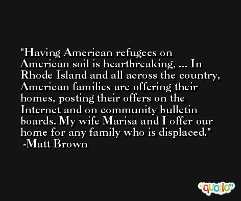 Having American refugees on American soil is heartbreaking, ... In Rhode Island and all across the country, American families are offering their homes, posting their offers on the Internet and on community bulletin boards. My wife Marisa and I offer our home for any family who is displaced. -Matt Brown