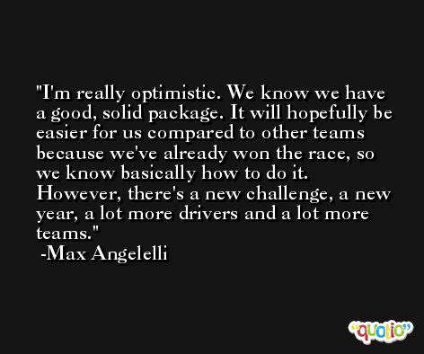 I'm really optimistic. We know we have a good, solid package. It will hopefully be easier for us compared to other teams because we've already won the race, so we know basically how to do it. However, there's a new challenge, a new year, a lot more drivers and a lot more teams. -Max Angelelli