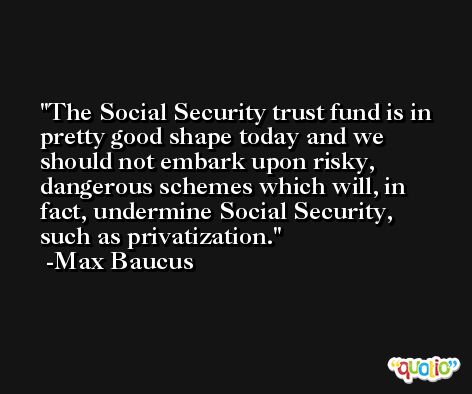 The Social Security trust fund is in pretty good shape today and we should not embark upon risky, dangerous schemes which will, in fact, undermine Social Security, such as privatization. -Max Baucus