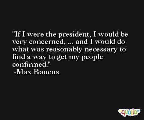 If I were the president, I would be very concerned, ... and I would do what was reasonably necessary to find a way to get my people confirmed. -Max Baucus