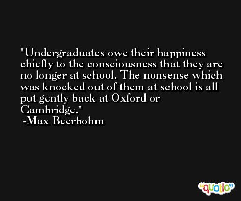 Undergraduates owe their happiness chiefly to the consciousness that they are no longer at school. The nonsense which was knocked out of them at school is all put gently back at Oxford or Cambridge. -Max Beerbohm