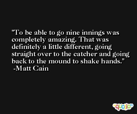 To be able to go nine innings was completely amazing. That was definitely a little different, going straight over to the catcher and going back to the mound to shake hands. -Matt Cain