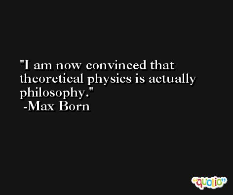 I am now convinced that theoretical physics is actually philosophy. -Max Born