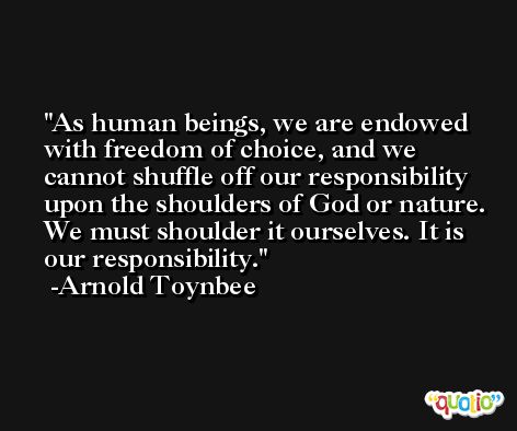 As human beings, we are endowed with freedom of choice, and we cannot shuffle off our responsibility upon the shoulders of God or nature. We must shoulder it ourselves. It is our responsibility. -Arnold Toynbee