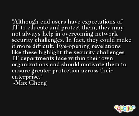 Although end users have expectations of IT to educate and protect them, they may not always help in overcoming network security challenges. In fact, they could make it more difficult. Eye-opening revelations like these highlight the security challenges IT departments face within their own organizations and should motivate them to ensure greater protection across their enterprise. -Max Cheng