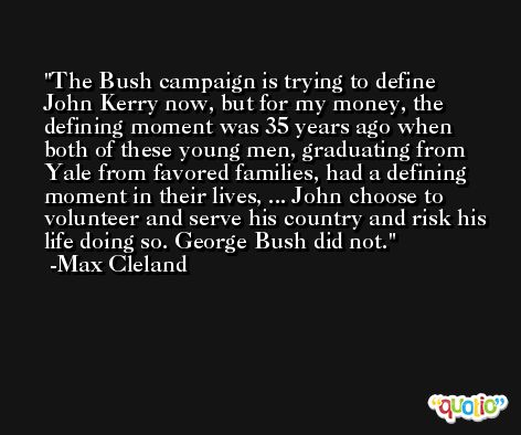 The Bush campaign is trying to define John Kerry now, but for my money, the defining moment was 35 years ago when both of these young men, graduating from Yale from favored families, had a defining moment in their lives, ... John choose to volunteer and serve his country and risk his life doing so. George Bush did not. -Max Cleland