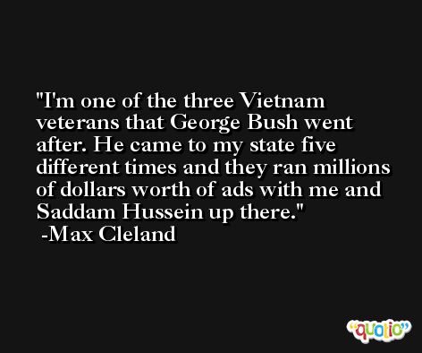 I'm one of the three Vietnam veterans that George Bush went after. He came to my state five different times and they ran millions of dollars worth of ads with me and Saddam Hussein up there. -Max Cleland