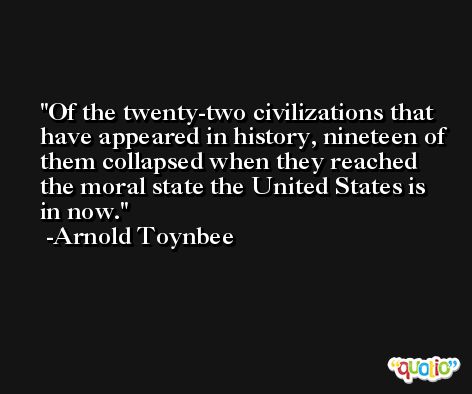 Of the twenty-two civilizations that have appeared in history, nineteen of them collapsed when they reached the moral state the United States is in now. -Arnold Toynbee
