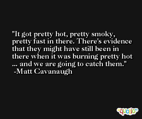 It got pretty hot, pretty smoky, pretty fast in there. There's evidence that they might have still been in there when it was burning pretty hot ... and we are going to catch them. -Matt Cavanaugh