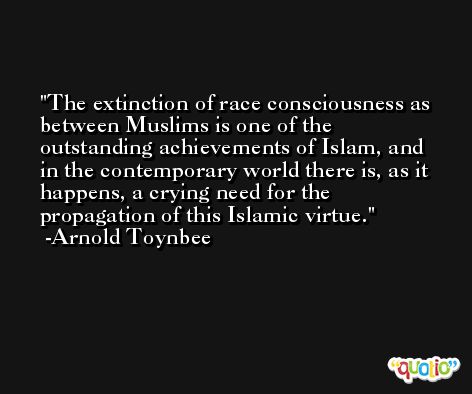 The extinction of race consciousness as between Muslims is one of the outstanding achievements of Islam, and in the contemporary world there is, as it happens, a crying need for the propagation of this Islamic virtue. -Arnold Toynbee