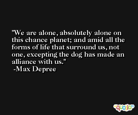 We are alone, absolutely alone on this chance planet; and amid all the forms of life that surround us, not one, excepting the dog has made an alliance with us. -Max Depree