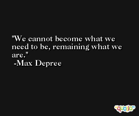 We cannot become what we need to be, remaining what we are. -Max Depree