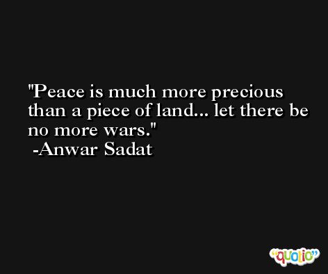 Peace is much more precious than a piece of land... let there be no more wars. -Anwar Sadat
