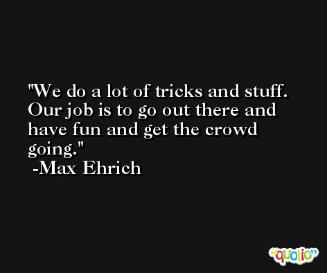 We do a lot of tricks and stuff. Our job is to go out there and have fun and get the crowd going. -Max Ehrich
