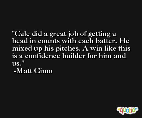 Cale did a great job of getting a head in counts with each batter. He mixed up his pitches. A win like this is a confidence builder for him and us. -Matt Cimo