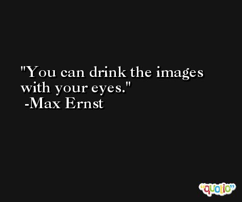 You can drink the images with your eyes. -Max Ernst