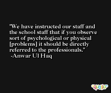 We have instructed our staff and the school staff that if you observe sort of psychological or physical [problems] it should be directly referred to the professionals. -Anwar Ul Haq