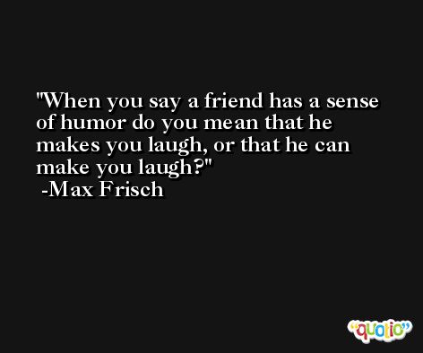 When you say a friend has a sense of humor do you mean that he makes you laugh, or that he can make you laugh? -Max Frisch