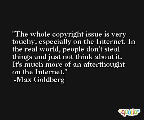 The whole copyright issue is very touchy, especially on the Internet. In the real world, people don't steal things and just not think about it. It's much more of an afterthought on the Internet. -Max Goldberg