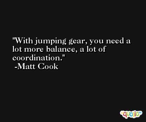 With jumping gear, you need a lot more balance, a lot of coordination. -Matt Cook