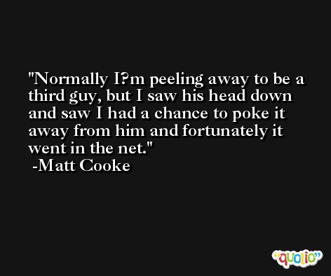 Normally I?m peeling away to be a third guy, but I saw his head down and saw I had a chance to poke it away from him and fortunately it went in the net. -Matt Cooke
