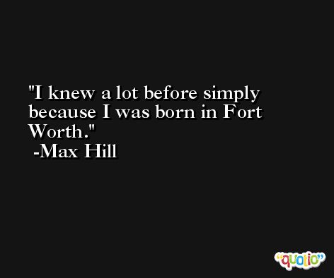I knew a lot before simply because I was born in Fort Worth. -Max Hill