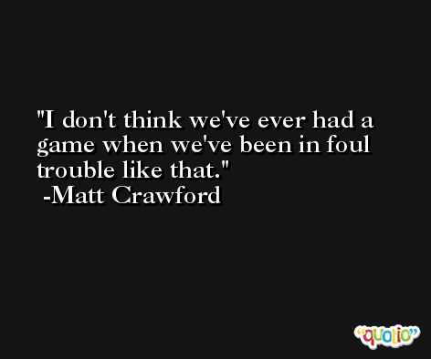 I don't think we've ever had a game when we've been in foul trouble like that. -Matt Crawford