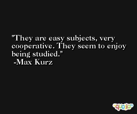They are easy subjects, very cooperative. They seem to enjoy being studied. -Max Kurz