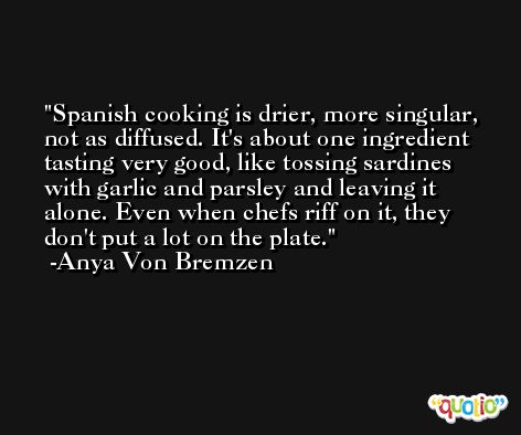 Spanish cooking is drier, more singular, not as diffused. It's about one ingredient tasting very good, like tossing sardines with garlic and parsley and leaving it alone. Even when chefs riff on it, they don't put a lot on the plate. -Anya Von Bremzen