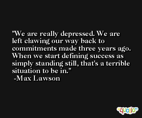 We are really depressed. We are left clawing our way back to commitments made three years ago. When we start defining success as simply standing still, that's a terrible situation to be in. -Max Lawson