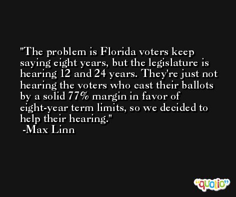 The problem is Florida voters keep saying eight years, but the legislature is hearing 12 and 24 years. They're just not hearing the voters who cast their ballots by a solid 77% margin in favor of eight-year term limits, so we decided to help their hearing. -Max Linn