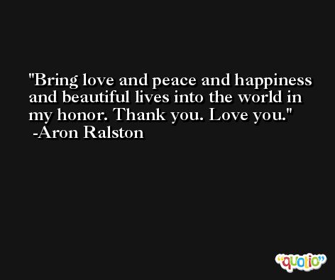 Bring love and peace and happiness and beautiful lives into the world in my honor. Thank you. Love you. -Aron Ralston