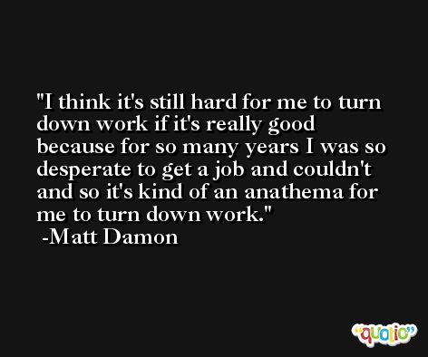 I think it's still hard for me to turn down work if it's really good because for so many years I was so desperate to get a job and couldn't and so it's kind of an anathema for me to turn down work. -Matt Damon