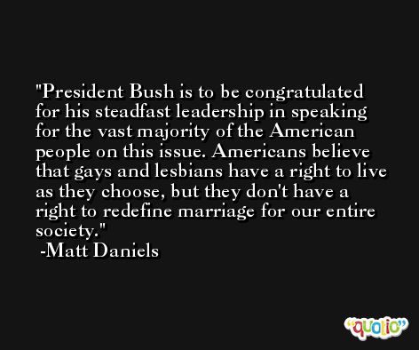 President Bush is to be congratulated for his steadfast leadership in speaking for the vast majority of the American people on this issue. Americans believe that gays and lesbians have a right to live as they choose, but they don't have a right to redefine marriage for our entire society. -Matt Daniels