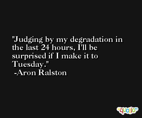 Judging by my degradation in the last 24 hours, I'll be surprised if I make it to Tuesday. -Aron Ralston