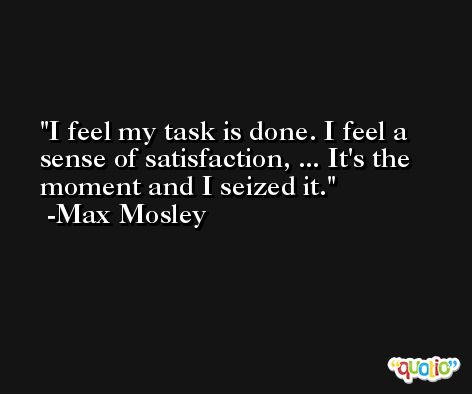 I feel my task is done. I feel a sense of satisfaction, ... It's the moment and I seized it. -Max Mosley