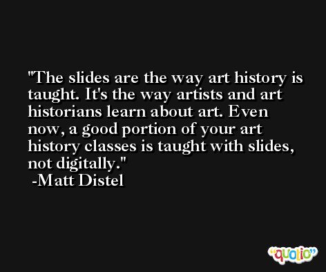 The slides are the way art history is taught. It's the way artists and art historians learn about art. Even now, a good portion of your art history classes is taught with slides, not digitally. -Matt Distel