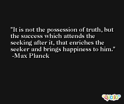 It is not the possession of truth, but the success which attends the seeking after it, that enriches the seeker and brings happiness to him. -Max Planck
