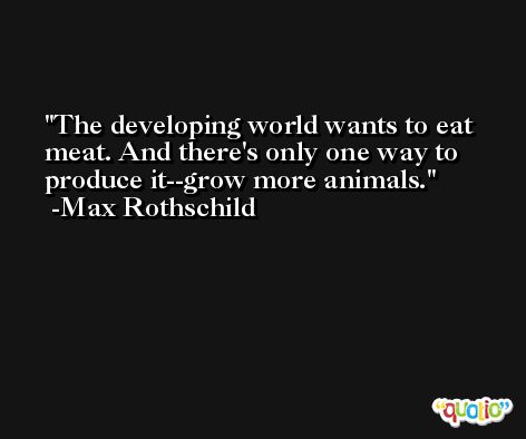 The developing world wants to eat meat. And there's only one way to produce it--grow more animals. -Max Rothschild