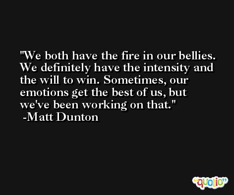 We both have the fire in our bellies. We definitely have the intensity and the will to win. Sometimes, our emotions get the best of us, but we've been working on that. -Matt Dunton