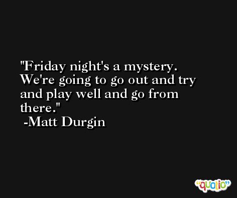 Friday night's a mystery. We're going to go out and try and play well and go from there. -Matt Durgin