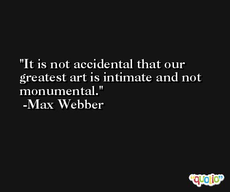 It is not accidental that our greatest art is intimate and not monumental. -Max Webber