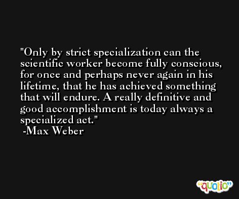 Only by strict specialization can the scientific worker become fully conscious, for once and perhaps never again in his lifetime, that he has achieved something that will endure. A really definitive and good accomplishment is today always a specialized act. -Max Weber