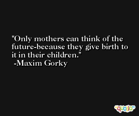 Only mothers can think of the future-because they give birth to it in their children. -Maxim Gorky