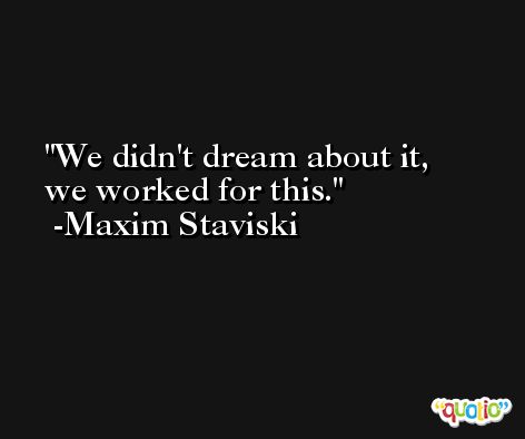 We didn't dream about it, we worked for this. -Maxim Staviski