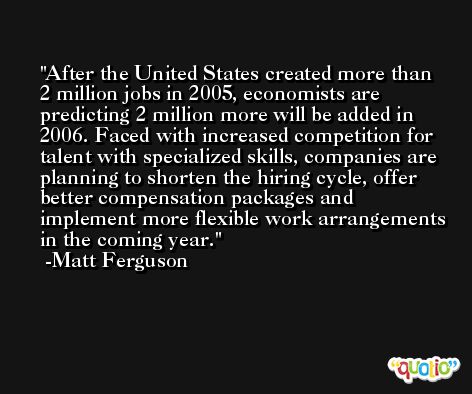 After the United States created more than 2 million jobs in 2005, economists are predicting 2 million more will be added in 2006. Faced with increased competition for talent with specialized skills, companies are planning to shorten the hiring cycle, offer better compensation packages and implement more flexible work arrangements in the coming year. -Matt Ferguson